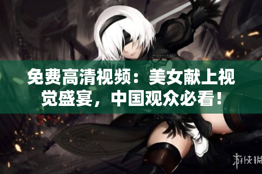 免费高清视频：美女献上视觉盛宴，中国观众必看！