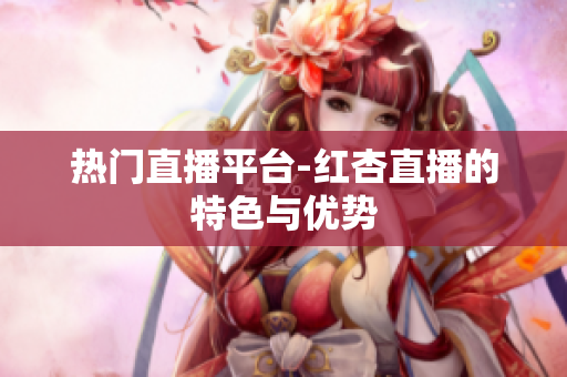 热门直播平台-红杏直播的特色与优势