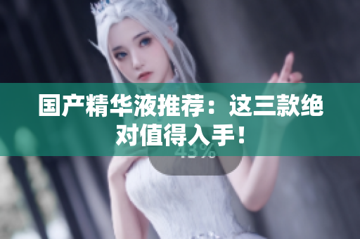 国产精华液推荐：这三款绝对值得入手！