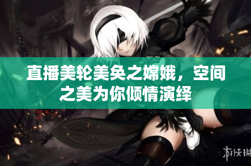 直播美轮美奂之嫦娥，空间之美为你倾情演绎