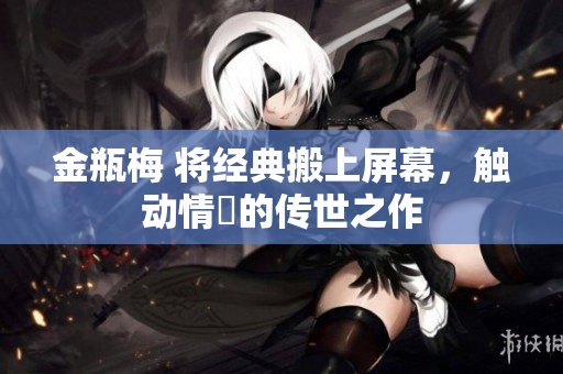 金瓶梅 将经典搬上屏幕，触动情慾的传世之作