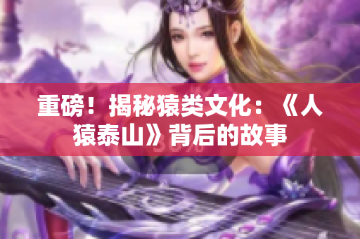 重磅！揭秘猿类文化：《人猿泰山》背后的故事