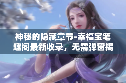神秘的隐藏章节-幸福宝笔趣阁最新收录，无需弹窗揭秘