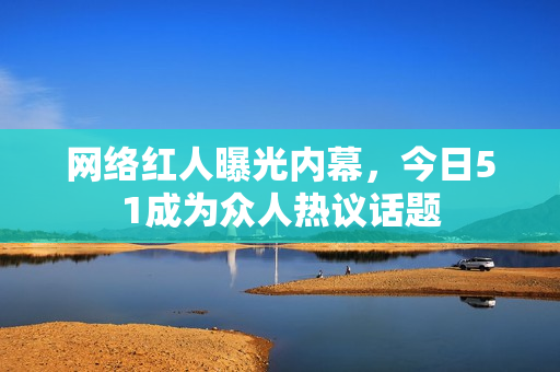 网络红人曝光内幕，今日51成为众人热议话题