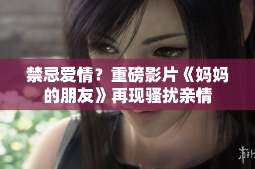 禁忌爱情？重磅影片《妈妈的朋友》再现骚扰亲情