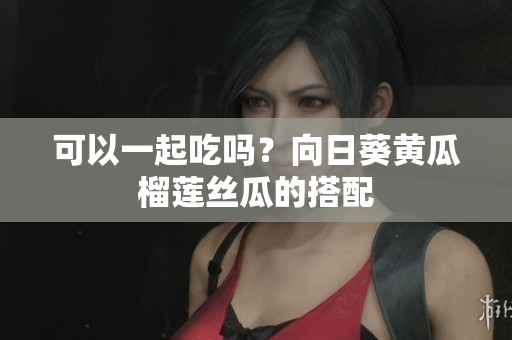 可以一起吃吗？向日葵黄瓜榴莲丝瓜的搭配