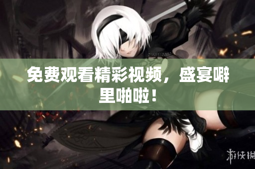 免费观看精彩视频，盛宴噼里啪啦！