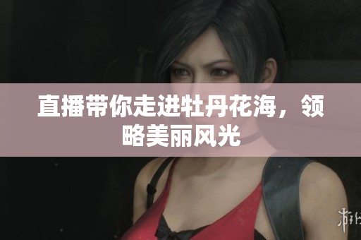 直播带你走进牡丹花海，领略美丽风光