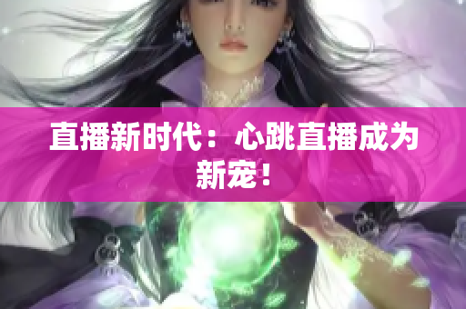 直播新时代：心跳直播成为新宠！