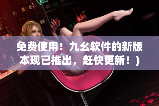免费使用！九幺软件的新版本现已推出，赶快更新！)
