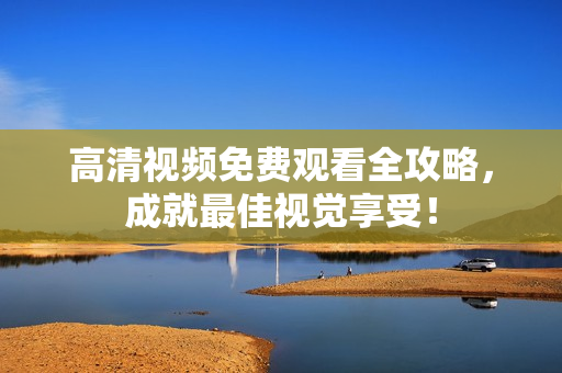 高清视频免费观看全攻略，成就最佳视觉享受！