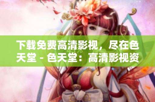 下载免费高清影视，尽在色天堂 - 色天堂：高清影视资源免费下载