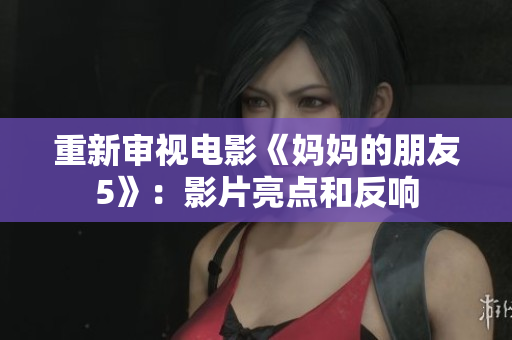 重新审视电影《妈妈的朋友5》：影片亮点和反响