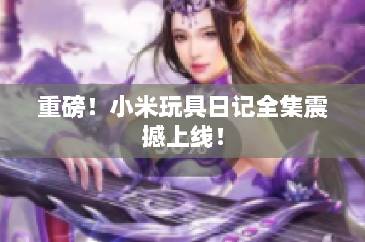 重磅！小米玩具日记全集震撼上线！