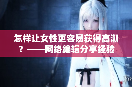 怎样让女性更容易获得高潮？——网络编辑分享经验