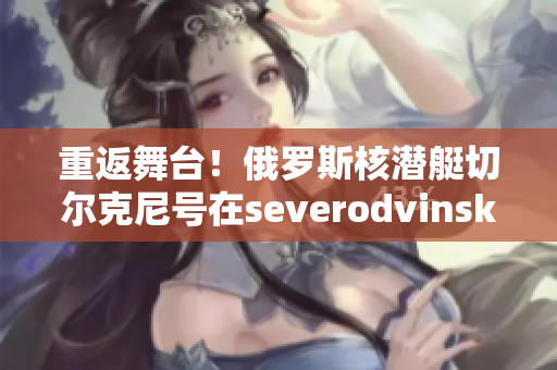 重返舞台！俄罗斯核潜艇切尔克尼号在severodvinsk底漆洗净后开始建造