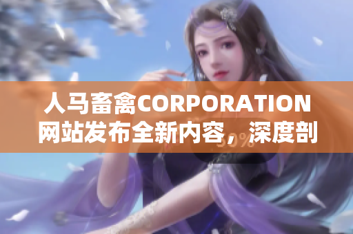 人马畜禽CORPORATION网站发布全新内容，深度剖析畜牧业价值链