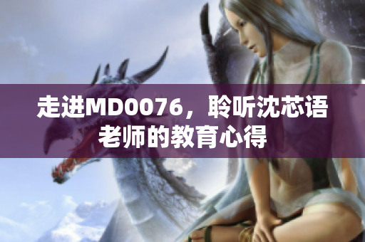 走进MD0076，聆听沈芯语老师的教育心得