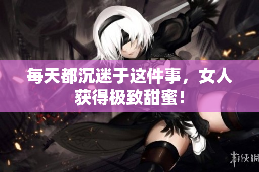 每天都沉迷于这件事，女人获得极致甜蜜！