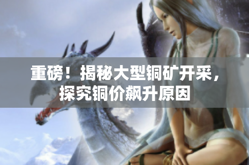 重磅！揭秘大型铜矿开采，探究铜价飙升原因