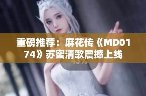 重磅推荐：麻花传《MD0174》苏蜜清歌震撼上线