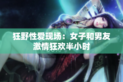 狂野性爱现场：女子和男友激情狂欢半小时