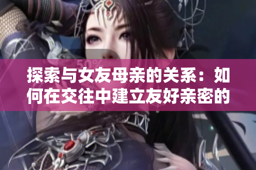 探索与女友母亲的关系：如何在交往中建立友好亲密的关系？