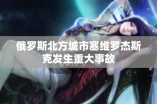 俄罗斯北方城市塞维罗杰斯克发生重大事故