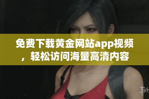 免费下载黄金网站app视频，轻松访问海量高清内容