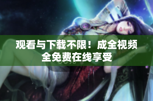 观看与下载不限！成全视频全免费在线享受