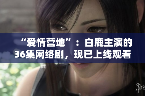 “爱情营地”：白鹿主演的36集网络剧，现已上线观看！