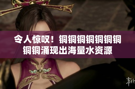令人惊叹！铜铜铜铜铜铜铜铜铜涌现出海量水资源