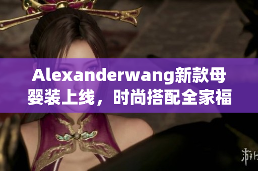 Alexanderwang新款母婴装上线，时尚搭配全家福