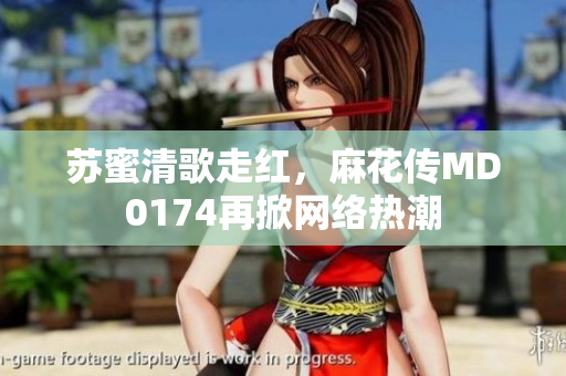 苏蜜清歌走红，麻花传MD0174再掀网络热潮