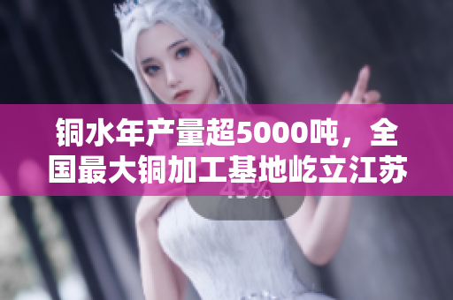 铜水年产量超5000吨，全国最大铜加工基地屹立江苏