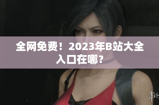 全网免费！2023年B站大全入口在哪？