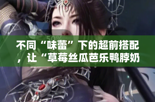 不同“味蕾”下的超前搭配，让“草莓丝瓜芭乐鸭脖奶茶”不再单调