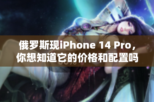 俄罗斯现iPhone 14 Pro，你想知道它的价格和配置吗？
