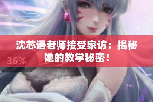 沈芯语老师接受家访：揭秘她的教学秘密！