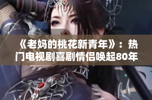 《老妈的桃花新青年》：热门电视剧喜剧情侣唤起80年代青春回忆