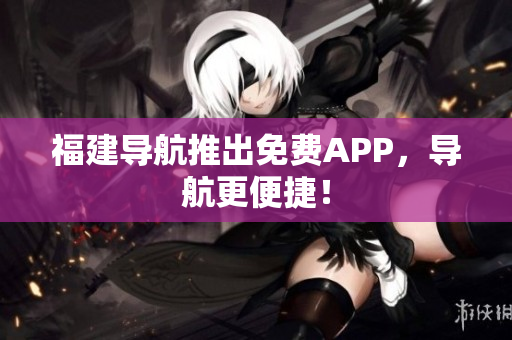 福建导航推出免费APP，导航更便捷！