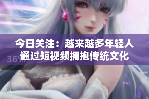 今日关注：越来越多年轻人通过短视频拥抱传统文化