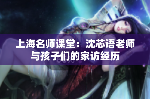 上海名师课堂：沈芯语老师与孩子们的家访经历