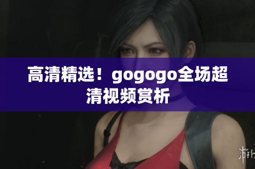 高清精选！gogogo全场超清视频赏析