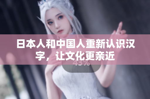 日本人和中国人重新认识汉字，让文化更亲近
