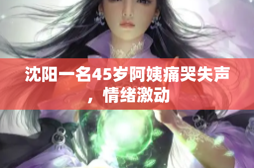 沈阳一名45岁阿姨痛哭失声，情绪激动