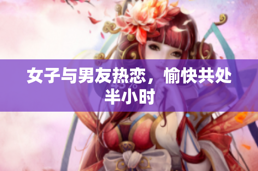 女子与男友热恋，愉快共处半小时
