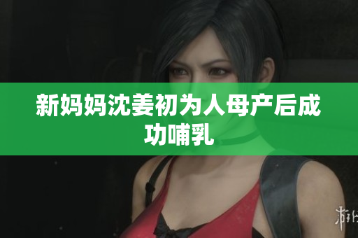 新妈妈沈姜初为人母产后成功哺乳