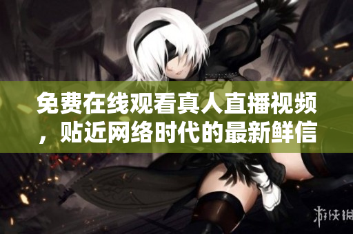免费在线观看真人直播视频，贴近网络时代的最新鲜信息！