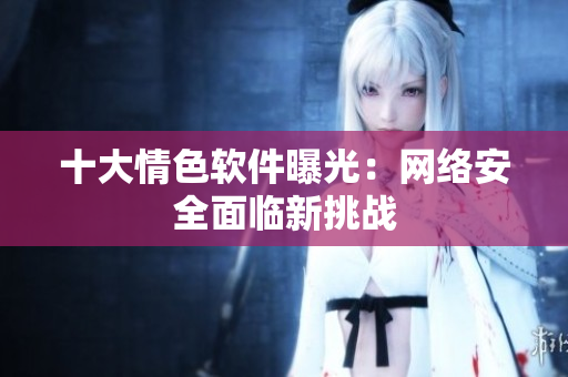十大情色软件曝光：网络安全面临新挑战